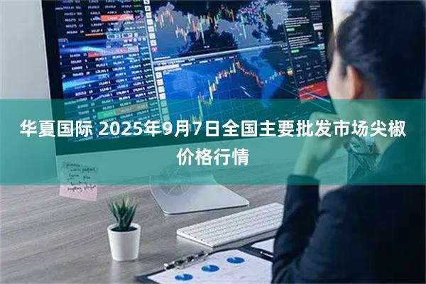 华夏国际 2025年9月7日全国主要批发市场尖椒价格行情