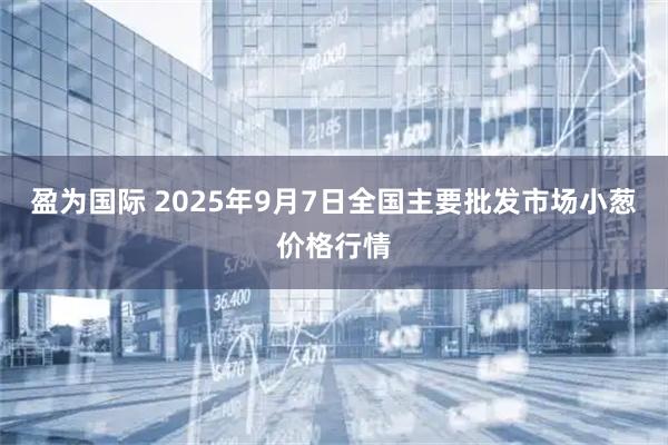 盈为国际 2025年9月7日全国主要批发市场小葱价格行情