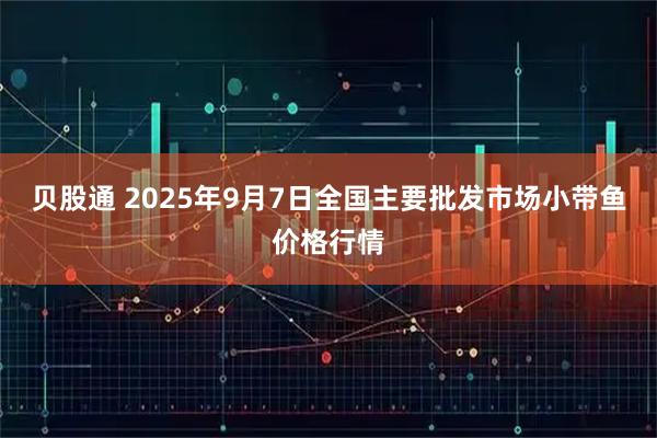 贝股通 2025年9月7日全国主要批发市场小带鱼价格行情