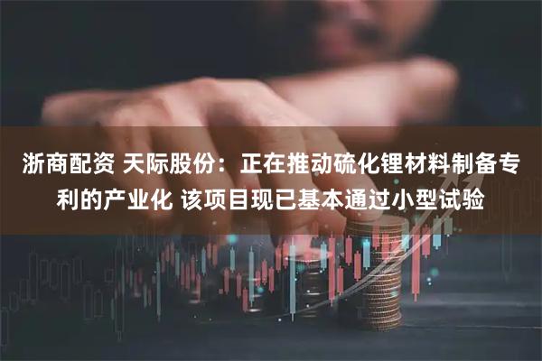 浙商配资 天际股份：正在推动硫化锂材料制备专利的产业化 该项目现已基本通过小型试验
