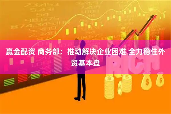 赢金配资 商务部：推动解决企业困难 全力稳住外贸基本盘