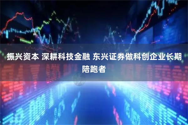 振兴资本 深耕科技金融 东兴证券做科创企业长期陪跑者