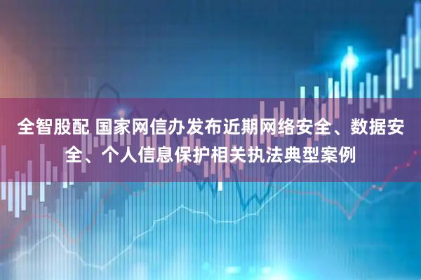 全智股配 国家网信办发布近期网络安全、数据安全、个人信息保护相关执法典型案例