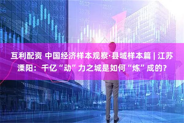 互利配资 中国经济样本观察·县域样本篇 | 江苏溧阳：千亿“动”力之城是如何“炼”成的？