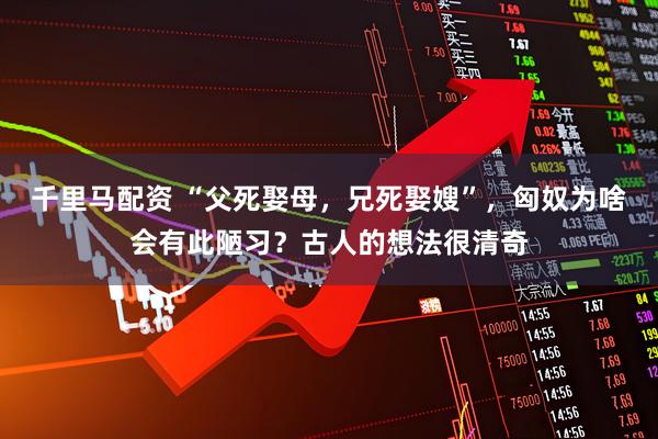 千里马配资 “父死娶母，兄死娶嫂”，匈奴为啥会有此陋习？古人的想法很清奇