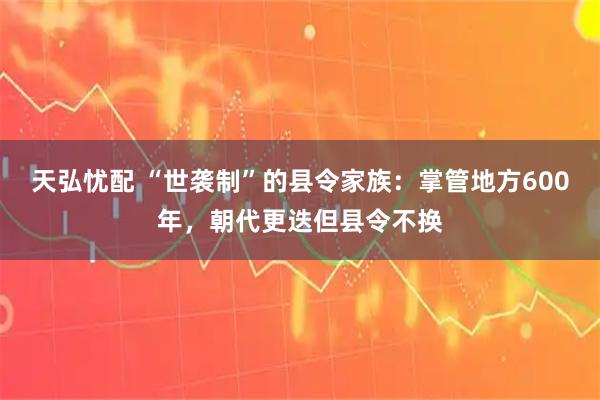 天弘忧配 “世袭制”的县令家族：掌管地方600年，朝代更迭但县令不换