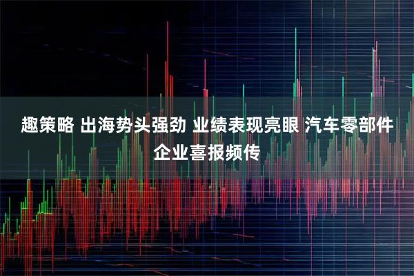 趣策略 出海势头强劲 业绩表现亮眼 汽车零部件企业喜报频传