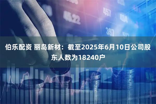 伯乐配资 丽岛新材：截至2025年6月10日公司股东人数为18240户