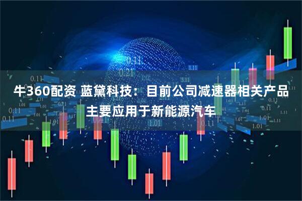 牛360配资 蓝黛科技：目前公司减速器相关产品主要应用于新能源汽车