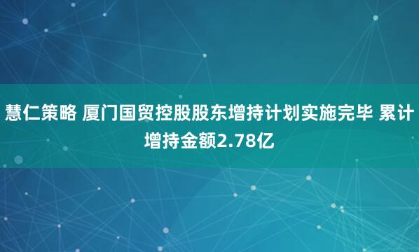 慧仁策略 厦门国贸控股股东增持计划实施完毕 累计增持金额2.78亿