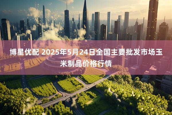 博星优配 2025年5月24日全国主要批发市场玉米制品价格行情
