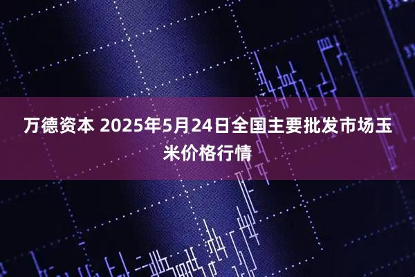 万德资本 2025年5月24日全国主要批发市场玉米价格行情