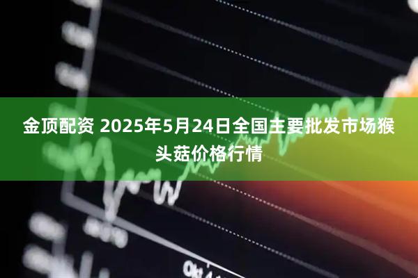 金顶配资 2025年5月24日全国主要批发市场猴头菇价格行情