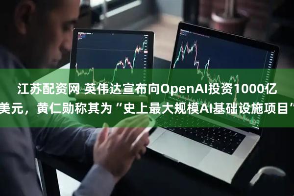 江苏配资网 英伟达宣布向OpenAI投资1000亿美元，黄仁勋称其为“史上最大规模AI基础设施项目”