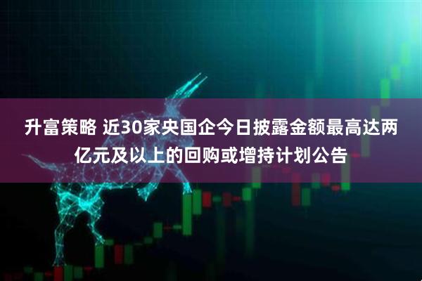 升富策略 近30家央国企今日披露金额最高达两亿元及以上的回购或增持计划公告