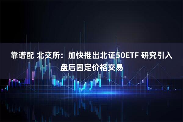 靠谱配 北交所：加快推出北证50ETF 研究引入盘后固定价格交易