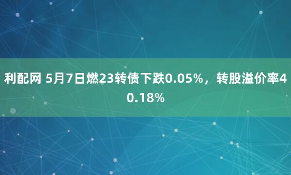 利配网 5月7日燃23转债下跌0.05%，转股溢价率40.18%
