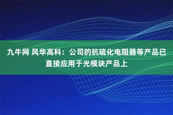 九牛网 风华高科：公司的抗硫化电阻器等产品已直接应用于光模块产品上