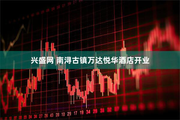 兴盛网 南浔古镇万达悦华酒店开业