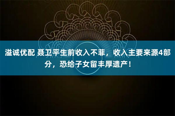 溢诚优配 聂卫平生前收入不菲，收入主要来源4部分，恐给子女留丰厚遗产！