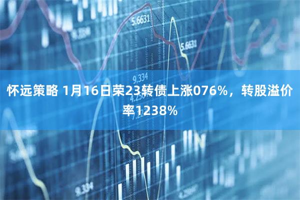 怀远策略 1月16日荣23转债上涨076%，转股溢价率1238%
