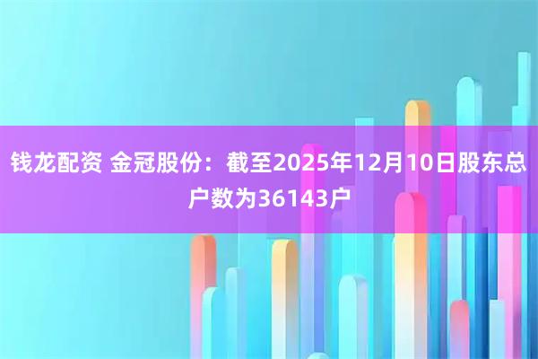 钱龙配资 金冠股份：截至2025年12月10日股东总户数为36143户