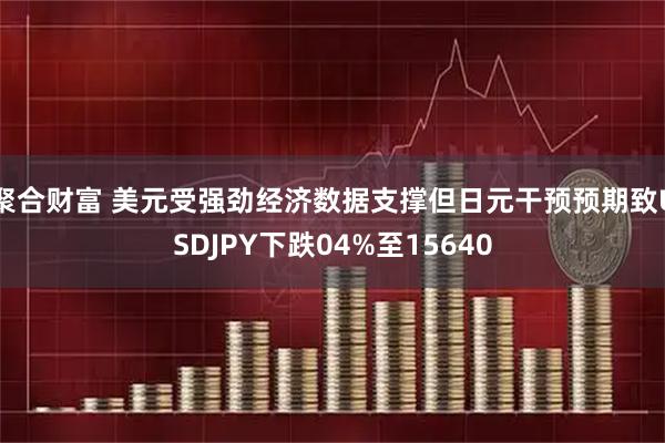 聚合财富 美元受强劲经济数据支撑但日元干预预期致USDJPY下跌04%至15640
