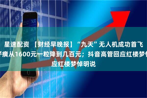 星速配资 【财经早晚报】“九天”无人机成功首飞；片仔癀从1600元一粒降到几百元；抖音高管回应红楼梦悼明说