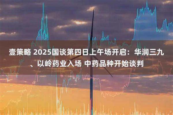 壹策略 2025国谈第四日上午场开启：华润三九、以岭药业入场 中药品种开始谈判