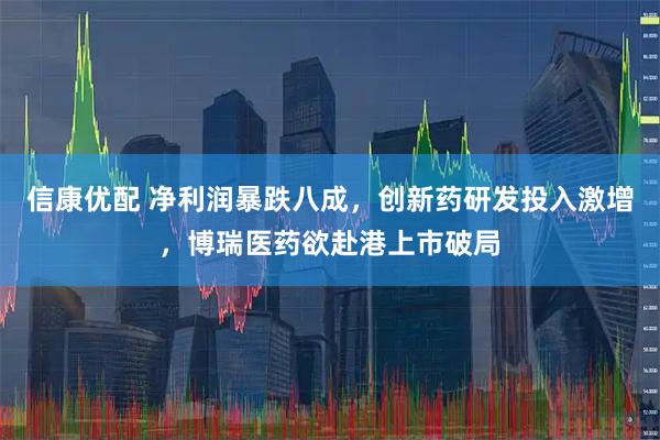 信康优配 净利润暴跌八成，创新药研发投入激增，博瑞医药欲赴港上市破局