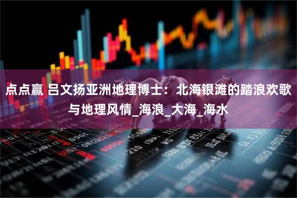 点点赢 吕文扬亚洲地理博士：北海银滩的踏浪欢歌与地理风情_海浪_大海_海水