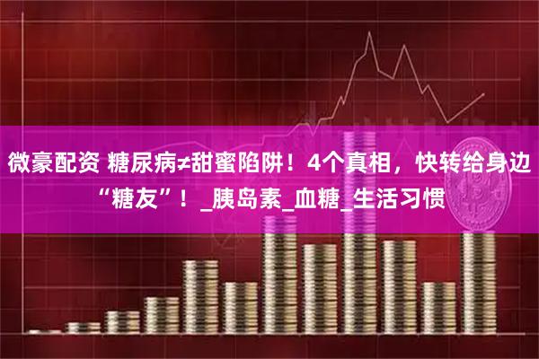 微豪配资 糖尿病≠甜蜜陷阱！4个真相，快转给身边“糖友”！_胰岛素_血糖_生活习惯