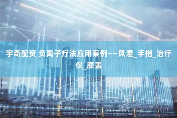 宇奇配资 负离子疗法应用案例——风湿_手指_治疗仪_膝盖