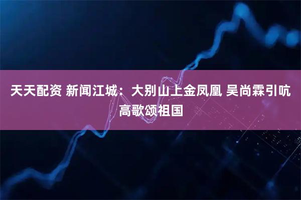天天配资 新闻江城：大别山上金凤凰 吴尚霖引吭高歌颂祖国