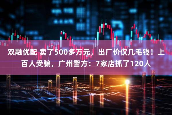 双融优配 卖了500多万元，出厂价仅几毛钱！上百人受骗，广州警方：7家店抓了120人